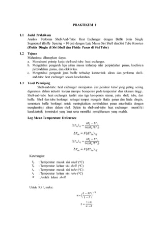 1 PRAKTIKUM 1
1.1 Judul Praktikum
Analisis Performa Shell-And-Tube Heat Exchanger dengan Baffle Jenis Single
Segmental (Baffle Spacing = 10 cm) dengan Laju Massa Sisi Shell dan Sisi Tube Konstan
(Fluida Dingin di Sisi Shell dan Fluida Panas di Sisi Tube)
1.2 Tujuan
Mahasiswa diharapkan dapat:
a. Memahami prinsip kerja shell-and-tube heat exchanger.
b. Mengetahui pengaruh laju aliran massa terhadap nilai perpindahan panas, koefisien
perpindahan panas, dan efektivitas.
c. Mengetahui pengaruh jenis baffle terhadap karateristik aliran dan performa shell-
and-tube heat exchanger secara keseluruhan.
1.3 Teori Penunjang
Shell-and-tube heat exchanger merupakan alat penukar kalor yang paling sering
digunakan dalam industri karena mampu beroperasi pada temperatur dan tekanan tinggi.
Shell-and-tube heat exchanger terdiri atas tiga komponen utama, yaitu shell, tube, dan
baffle. Shell dan tube berfungsi sebagai tempat mengalir fluida panas dan fluida dingin,
sementara baffle berfungsi untuk meningkatkan perpindahan panas antarfluida dengan
menghambat aliran dalam shell. Selain itu shell-and-tube heat exchanger memiliki
karakteristik konstruksi yang kuat serta memiliki pemeliharaan yang mudah.
Log Mean Temperature Difference
(∆𝑇ln⁡
)𝑐𝑓 =
∆𝑇2 − ∆𝑇1
ln⁡(∆𝑇2 /∆𝑇1 )
∆𝑇 𝑚 = 𝐹(∆𝑇𝑙𝑛) 𝑐𝑓
(∆𝑇ln⁡
)𝑐𝑓 =
∆𝑇2 − ∆𝑇1
ln⁡(∆𝑇2 /∆𝑇1 )
∆𝑇 𝑚 = 𝐹(∆𝑇𝑙𝑛) 𝑐𝑓
Keterangan:
𝑇𝑎 : Temperatur masuk sisi shell (oC)
𝑇𝑏 : Temperatur keluar sisi shell (oC)
𝑡 𝑎 : Temperatur masuk sisi tube (oC)
𝑡 𝑏 : Temperatur keluar sisi tube (oC)
𝑁 : Jumlah laluan shell
Untuk R≠1, maka:
∝= (
1 − 𝑅𝑃
1 − 𝑃
)
1/𝑁
𝑆 =
1−∝
∝ −𝑅
 