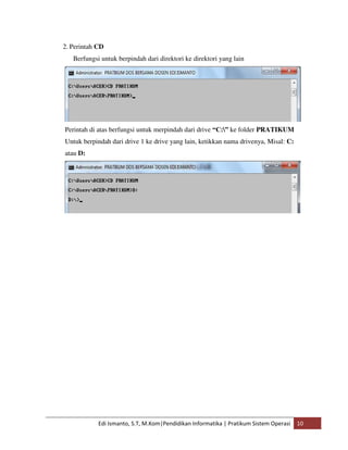 2. Perintah CD 
Berfungsi untuk berpindah dari direktori ke direktori yang lain 
Perintah di atas berfungsi untuk merpindah dari drive “C:” ke folder PRATIKUM 
Untuk berpindah dari drive 1 ke drive yang lain, ketikkan nama drivenya, Misal: C: 
atau D: 
Edi Ismanto, S.T, M.Kom|Pendidikan Informatika | Pratikum Sistem Operasi 10 
 