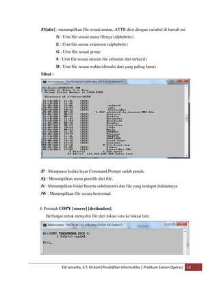 /O[attr] : menampilkan file sesuai urutan, ATTR diisi dengan variabel di bawah ini: 
N : Urut file sesuai nama filenya (alphabetic) 
E : Urut file sesuai extension (alphabetic) 
G : Urut file sesuai group 
S : Urut file sesuai ukuran file (dimulai dari terkecil) 
D : Urut file sesuai waktu (dimulai dari yang paling lama) 
Edi Ismanto, S.T, M.Kom|Pendidikan Informatika | Pratikum Sistem Operasi 13 
Misal : 
/P : Mempause ketika layar Command Prompt sudah penuh. 
/Q : Menampilkan nama pemilik dari file. 
/S : Menampilkan folder beserta subdirectori dan file yang terdapat didalamnya. 
/W : Menampilkan file secara horizontal. 
4. Perintah COPY [source] [destination] 
Berfungsi untuk menyalin file dari lokasi satu ke lokasi lain. 
 