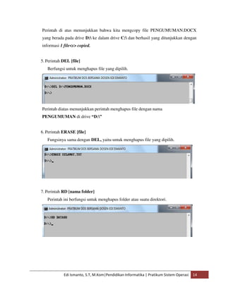 Perintah di atas menunjukkan bahwa kita mengcopy file PENGUMUMAN.DOCX 
yang berada pada drive D: ke dalam drive C: dan berhasil yang ditunjukkan dengan 
informasi 1 file<s> copied. 
5. Perintah DEL [file] 
Berfungsi untuk menghapus file yang dipilih. 
Perintah diatas menunjukkan perintah menghapus file dengan nama 
PENGUMUMAN di drive “D:” 
6. Perintah ERASE [file] 
Fungsinya sama dengan DEL, yaitu untuk menghapus file yang dipilih. 
7. Perintah RD [nama folder] 
Perintah ini berfungsi untuk menghapus folder atau suatu direktori. 
Edi Ismanto, S.T, M.Kom|Pendidikan Informatika | Pratikum Sistem Operasi 14 
 