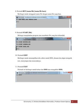 8. Perintah REN [nama file] [nama file baru] 
Berfungsi untuk mengganti nama file dengan nama file yang baru. 
9. Perintah START [file] 
Befungsi menjalankan program atau membuka file yang kita kehendaki. 
10. Perintah EDIT 
Berfungsi untuk menampilkan teks editor untuk DOS, dimana kita dapat mengetik 
text, menyimpan dan mencetaknya. 
11. Perintah EXIT 
Perintah ini berfungsi untuk keluar dari DOS atau mengakhiri DOS. 
Edi Ismanto, S.T, M.Kom|Pendidikan Informatika | Pratikum Sistem Operasi 15 
 