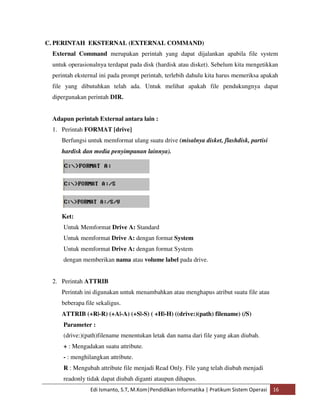 C. PERINTAH EKSTERNAL (EXTERNAL COMMAND) 
External Command merupakan perintah yang dapat dijalankan apabila file system 
untuk operasionalnya terdapat pada disk (hardisk atau disket). Sebelum kita mengetikkan 
perintah eksternal ini pada prompt perintah, terlebih dahulu kita harus memeriksa apakah 
file yang dibutuhkan telah ada. Untuk melihat apakah file pendukungnya dapat 
dipergunakan perintah DIR. 
Adapun perintah External antara lain : 
1. Perintah FORMAT [drive] 
Berfungsi untuk memformat ulang suatu drive (misalnya disket, flashdisk, partisi 
hardisk dan media penyimpanan lainnya). 
Ket: 
Untuk Memformat Drive A: Standard 
Untuk memformat Drive A: dengan format System 
Untuk memformat Drive A: dengan format System 
dengan memberikan nama atau volume label pada drive. 
2. Perintah ATTRIB 
Perintah ini digunakan untuk menambahkan atau menghapus atribut suatu file atau 
beberapa file sekaligus. 
ATTRIB (+R|-R) (+A|-A) (+S|-S) ( +H|-H) ((drive:)(path) filename) (/S) 
Parameter : 
(drive:)(path)filename menentukan letak dan nama dari file yang akan diubah. 
+ : Mengadakan suatu attribute. 
- : menghilangkan attribute. 
R : Mengubah attribute file menjadi Read Only. File yang telah diubah menjadi 
readonly tidak dapat diubah diganti ataupun dihapus. 
Edi Ismanto, S.T, M.Kom|Pendidikan Informatika | Pratikum Sistem Operasi 16 
 