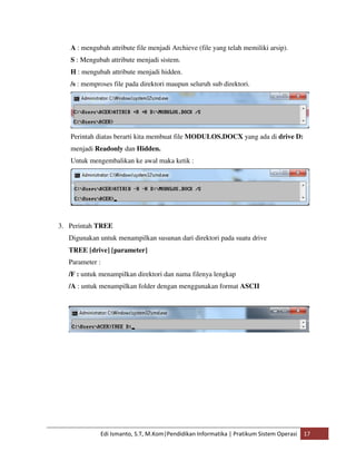 A : mengubah attribute file menjadi Archieve (file yang telah memiliki arsip). 
S : Mengubah attribute menjadi sistem. 
H : mengubah attribute menjadi hidden. 
/s : memproses file pada direktori maupun seluruh sub direktori. 
Perintah diatas berarti kita membuat file MODULOS.DOCX yang ada di drive D: 
menjadi Readonly dan Hidden. 
Untuk mengembalikan ke awal maka ketik : 
3. Perintah TREE 
Digunakan untuk menampilkan susunan dari direktori pada suatu drive 
TREE [drive] [parameter] 
Parameter : 
/F : untuk menampilkan direktori dan nama filenya lengkap 
/A : untuk menampilkan folder dengan menggunakan format ASCII 
Edi Ismanto, S.T, M.Kom|Pendidikan Informatika | Pratikum Sistem Operasi 17 
 
