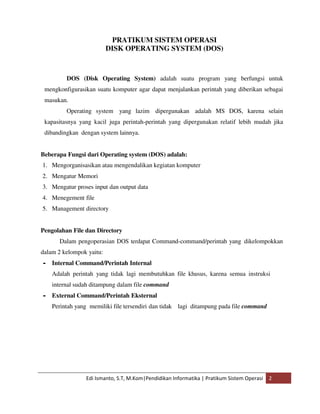PRATIKUM SISTEM OPERASI 
DISK OPERATING SYSTEM (DOS) 
DOS (Disk Operating System) adalah suatu program yang berfungsi untuk 
mengkonfigurasikan suatu komputer agar dapat menjalankan perintah yang diberikan sebagai 
masukan. 
Operating system yang lazim dipergunakan adalah MS DOS, karena selain 
kapasitasnya yang kacil juga perintah-perintah yang dipergunakan relatif lebih mudah jika 
dibandingkan dengan system lainnya. 
Beberapa Fungsi dari Operating system (DOS) adalah: 
1. Mengorganisasikan atau mengendalikan kegiatan komputer 
2. Mengatur Memori 
3. Mengatur proses input dan output data 
4. Menegement file 
5. Management directory 
Pengolahan File dan Directory 
Dalam pengoperasian DOS terdapat Command-command/perintah yang dikelompokkan 
dalam 2 kelompok yaitu: 
• Internal Command/Perintah Internal 
Adalah perintah yang tidak lagi membutuhkan file khusus, karena semua instruksi 
internal sudah ditampung dalam file command 
• External Command/Perintah Eksternal 
Perintah yang memiliki file tersendiri dan tidak lagi ditampung pada file command 
Edi Ismanto, S.T, M.Kom|Pendidikan Informatika | Pratikum Sistem Operasi 2 
 