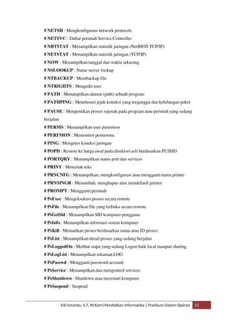 # NETSH : Mengkonfigurasi network protocols 
# NETSVC : Daftar perintah Service Controller 
# NBTSTAT : Menampilkan statistik jaringan (NetBIOS TCP/IP) 
# NETSTAT : Menampilkan statistik jaringan (TCP/IP) 
# NOW : Menampilkan tanggal dan waktu sekarang 
# NSLOOKUP : Name server lookup 
# NTBACKUP : Membackup file 
# NTRIGHTS : Mengedit user 
# PATH : Menampilkan alamat (path) sebuah program 
# PATHPING : Menelusuri jejak koneksi yang terganggu dan kehilangan paket 
# PAUSE : Mengentikan proses sejenak pada program atau perintah yang sedang 
berjalan 
# PERMS : Menampilkan user permition 
# PERFMON : Memonitor permorma 
# PING : Mengetes koneksi jaringan 
# POPD : Restore ke harga awal pada direktori asli berdasarkan PUSHD 
# PORTQRY : Menampilkan status port dan services 
# PRINT : Mencetak teks 
# PRNCNFG : Menampilkan, mengkonfigurasi atau mengganti nama printer 
# PRNMNGR : Menambah, menghapus atau mendefault printer 
# PROMPT : Mengganti perintah 
# PsExec : Mengeksekusi proses secara remote 
# PsFile : Menampilkan file yang terbuka secara remote 
# PsGetSid : Menampilkan SID komputer pengguna 
# PsInfo : Menampilkan informasi sistem komputer 
# PsKill : Mematikan proses berdasarkan nama atau ID proses 
# PsList : Menampilkan detail proses yang sedang berjalan 
# PsLoggedOn : Melihat siapa yang sedang Logon baik local maupun sharing 
# PsLogList : Menampilkan rekaman LOG 
# PsPasswd : Mengganti password account 
# PsService : Menampilkan dan mengontrol services 
# PsShutdown : Shutdown atau merestart komputer 
# PsSuspend : Suspend 
Edi Ismanto, S.T, M.Kom|Pendidikan Informatika | Pratikum Sistem Operasi 22 
 