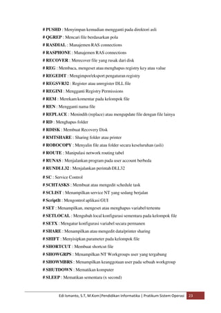 # PUSHD : Menyimpan kemudian mengganti pada direktori asli 
# QGREP : Mencari file berdasarkan pola 
# RASDIAL : Manajemen RAS connections 
# RASPHONE : Manajemen RAS connections 
# RECOVER : Merecover file yang rusak dari disk 
# REG : Membaca, mengeset atau menghapus registry key atau value 
# REGEDIT : Mengimpor/eksport pengaturan registry 
# REGSVR32 : Register atau unregister DLL file 
# REGINI : Mengganti Registry Permissions 
# REM : Merekam komentar pada kelompok file 
# REN : Mengganti nama file 
# REPLACE : Menindih (replace) atau mengupdate file dengan file lainya 
# RD : Menghapus folder 
# RDISK : Membuat Recovery Disk 
# RMTSHARE : Sharing folder atau printer 
# ROBOCOPY : Menyalin file atau folder secara keseluruhan (asli) 
# ROUTE : Manipulasi network routing tabel 
# RUNAS : Menjalankan program pada user account berbeda 
# RUNDLL32 : Menjalankan perintah DLL32 
# SC : Service Control 
# SCHTASKS : Membuat atau mengedit schedule task 
# SCLIST : Menampilkan service NT yang sedang berjalan 
# ScriptIt : Mengontrol aplikasi GUI 
# SET : Menampilkan, mengeset atau menghapus variabel tertentu 
# SETLOCAL : Mengubah local konfigurasi sementara pada kelompok file 
# SETX : Mengatur konfigurasi variabel secara permanen 
# SHARE : Menampilkan atau mengedit data/printer sharing 
# SHIFT : Menyisipkan parameter pada kelompok file 
# SHORTCUT : Membuat shortcut file 
# SHOWGRPS : Menampilkan NT Workgroups user yang tergabung 
# SHOWMBRS : Menampilkan keanggotaan user pada sebuah workgroup 
# SHUTDOWN : Mematikan komputer 
# SLEEP : Mematikan sementara (x second) 
Edi Ismanto, S.T, M.Kom|Pendidikan Informatika | Pratikum Sistem Operasi 23 
 