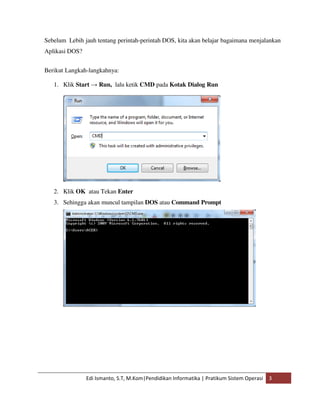 Sebelum Lebih jauh tentang perintah-perintah DOS, kita akan belajar bagaimana menjalankan 
Aplikasi DOS? 
Berikut Langkah-langkahnya: 
1. Klik Start → Run, lalu ketik CMD pada Kotak Dialog Run 
2. Klik OK atau Tekan Enter 
3. Sehingga akan muncul tampilan DOS atau Command Prompt 
Edi Ismanto, S.T, M.Kom|Pendidikan Informatika | Pratikum Sistem Operasi 3 
 
