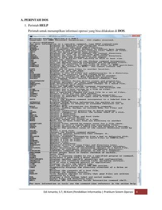 A. PERINTAH DOS 
1. Perintah HELP 
Perintah untuk menampilkan informasi operasi yang bisa dilakukan di DOS. 
Edi Ismanto, S.T, M.Kom|Pendidikan Informatika | Pratikum Sistem Operasi 4 
 