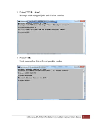 3. Perintah TITLE [string] 
Berfungsi untuk mengganti judul pada title bar tampilan 
4. Perintah VER 
Untuk menampilkan Sistem Operasi yang kita gunakan 
Edi Ismanto, S.T, M.Kom|Pendidikan Informatika | Pratikum Sistem Operasi 7 
 