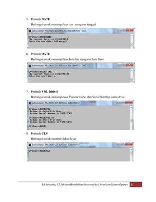 5. Perintah DATE 
Berfungsi untuk menampilkan dan mengatur tanggal 
6. Perintah DATE 
Berfungsi untuk menampilkan Jam dan mengatur Jam Baru 
7. Perintah VOL [drive] 
Berfungsi untuk menampilkan Volume Label dan Serial Number suatu drive. 
8. Perintah CLS 
Berfungsi untuk membersihkan layar. 
Edi Ismanto, S.T, M.Kom|Pendidikan Informatika | Pratikum Sistem Operasi 8 
 