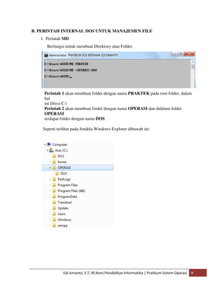 B. PERINTAH INTERNAL DOS UNTUK MANAJEMEN FILE 
1. Perintah MD 
Berfungsi untuk membuat Direktory atau Folder. 
Perintah 1 akan membuat folder dengan nama PRAKTEK pada root folder, dalam 
hal 
ini Drive C: 
Perintah 2 akan membuat fordel dengan nama OPERASI dan didalam folder 
OPERASI 
terdapat folder dengan nama DOS 
Seperti terlihat pada Jendela Windows Explorer dibawah ini: 
Edi Ismanto, S.T, M.Kom|Pendidikan Informatika | Pratikum Sistem Operasi 9 
 