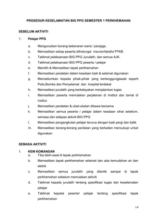 14
PROSEDUR KESELAMATAN BIG PPG SEMESTER 1 PERKHEMAHAN
SEBELUM AKTIVITI
1. Pelajar PPG
a. Menguruskan borang kebenaran waris / penjaga.
b. Memastikan setiap peserta dilindungai insuran/takaful PTKB.
c. Taklimat pelaksanaan BIG PPG Jurulatih, dan semua AJK.
d. Taklimat pelaksanaan BIG PPG peserta / pelajar
e. Memilih & Memastikan tapak perkhemahan
f. Memastikan peralatan dalam keadaan baik & selamat digunakan
g. Memaklumkan kepada pihak-pihak yang bertanggungjawab seperti
Polis,Bomba dan Penyelamat dan hospital terdekat
h. Memastikan jurulatih yang berkelayakan menjalankan tugas
i. Memastikan peserta memulakan perjalanan di Institut dan tamat di
institut
j. Memastikan peralatan & ubat-ubatan dibawa bersama
k. Memastikan semua peserta / pelajar dalam keadaan sihat sebelum,
semasa dan selepas aktiviti BIG PPG
l. Memastikan pengangkutan pelajar terurus dengan baik pergi dan balik
m. Memastikan borang-borang penilaian yang berkaitan mencukupi untuk
digunakan
SEMASA AKTIVITI
1. KEM KOMANDAN
a. Tiba lebih awal di tapak perkhemahan
b. Memastikan tapak perkhemahan selamat dan ada kemudahan air dan
eletrik
c. Memastikan semua jurulatih yang dilantik sampai di tapak
perkhemahan sebelum memulakan aktiviti
d. Taklimat kepada jurulatih tentang spesifikasi tugas dan keselamatan
pelajar
e. Taklimat kepada peserta/ pelajar tentang spesifikasi tapak
perkhemahan
 
