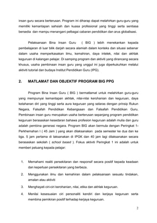 2
insan guru secara berterusan. Program ini diharap dapat melahirkan guru-guru yang
memiliki kemantapan sahsiah dan kuasa profesional yang tinggi serta sentiasa
bersedia dan mampu menangani pelbagai cabaran pendidikan dan arus globalisasi.
Pelaksanaan Bina Insan Guru ( BIG ) lebih menekankan kepada
pembelajaran di luar bilik darjah secara alamiah dalam konteks dan situasi sebenar
dalam usaha memperkasakan ilmu, kemahiran, daya intelek, nilai dan akhlak
keguruan di kalangan pelajar. Di samping program dan aktiviti yang dirancang secara
khusus, usaha pembinaan insan guru yang unggul ini juga diperkukuhkan melalui
aktiviti tutorial dan budaya Institut Pendidikan Guru (IPG).
2. MATLAMAT DAN OBJEKTIF PROGRAM BIG PPG
Program Bina Insan Guru ( BIG ) bermatlamat untuk melahirkan guru-guru
yang mempunyai kemantapan akhlak, nilai-nilai kerohanian dan keguruan, daya
ketahanan diri yang tinggi serta aura keguruan yang selaras dengan prinsip Rukun
Negara, Falsafah Pendidikan Kebangsaan dan Falsafah Pendidikan Guru.
Pembinaan insan guru merupakan usaha berterusan sepanjang program pendidikan
keguruan berasaskan kesedaran bahawa profesion keguruan adalah mulia dan guru
adalah pembina generasi negara. Program BIG akan bermula dengan Peringkat 1-
Perkhemahan I ( 45 Jam ) yang akan dilaksanakan pada semester ke dua dan ke
tiga. 5 jam pertama di laksanakan di IPGK dan 40 jam lagi dilaksanakan secara
berasaskan sekolah ( school based ). Fokus aktiviti Peringkat 1 ini adalah untuk
memberi peluang kepada pelajar:
1. Memahami realiti persekitaran dan responsif secara positif kepada keadaan
dan keperluan persekitaran yang berbeza.
2. Menggunakan ilmu dan kemahiran dalam pelaksanaan sesuatu tindakan,
amalan atau aktiviti
3. Menghayati ciri-ciri kerohanian, nilai, etika dan akhlak keguruan.
4. Menilai kesesuaian ciri personaliti kendiri dan kerjaya keguruan serta
membina pemikiran positif terhadap kerjaya keguruan.
 