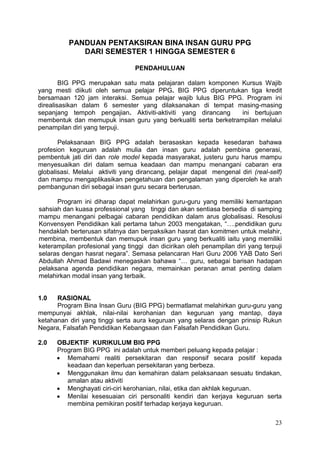 23
PANDUAN PENTAKSIRAN BINA INSAN GURU PPG
DARI SEMESTER 1 HINGGA SEMESTER 6
PENDAHULUAN
BIG PPG merupakan satu mata pelajaran dalam komponen Kursus Wajib
yang mesti diikuti oleh semua pelajar PPG. BIG PPG diperuntukan tiga kredit
bersamaan 120 jam interaksi. Semua pelajar wajib lulus BIG PPG. Program ini
direalisasikan dalam 6 semester yang dilaksanakan di tempat masing-masing
sepanjang tempoh pengajian. Aktiviti-aktiviti yang dirancang ini bertujuan
membentuk dan memupuk insan guru yang berkualiti serta berketrampilan melalui
penampilan diri yang terpuji.
Pelaksanaan BIG PPG adalah berasaskan kepada kesedaran bahawa
profesion keguruan adalah mulia dan insan guru adalah pembina generasi,
pembentuk jati diri dan role model kepada masyarakat, justeru guru harus mampu
menyesuaikan diri dalam semua keadaan dan mampu menangani cabaran era
globalisasi. Melalui aktiviti yang dirancang, pelajar dapat mengenal diri (real-self)
dan mampu mengaplikasikan pengetahuan dan pengalaman yang diperoleh ke arah
pembangunan diri sebagai insan guru secara berterusan.
Program ini diharap dapat melahirkan guru-guru yang memiliki kemantapan
sahsiah dan kuasa professional yang tinggi dan akan sentiasa bersedia di samping
mampu menangani pelbagai cabaran pendidikan dalam arus globalisasi. Resolusi
Konvensyen Pendidikan kali pertama tahun 2003 mengatakan, “….pendidikan guru
hendaklah berterusan sifatnya dan berpaksikan hasrat dan komitmen untuk melahir,
membina, membentuk dan memupuk insan guru yang berkualiti iaitu yang memiliki
keterampilan profesional yang tinggi dan dicirikan oleh penampilan diri yang terpuji
selaras dengan hasrat negara”. Semasa pelancaran Hari Guru 2006 YAB Dato Seri
Abdullah Ahmad Badawi menegaskan bahawa “… guru, sebagai barisan hadapan
pelaksana agenda pendidikan negara, memainkan peranan amat penting dalam
melahirkan modal insan yang terbaik.
1.0 RASIONAL
Program Bina Insan Guru (BIG PPG) bermatlamat melahirkan guru-guru yang
mempunyai akhlak, nilai-nilai kerohanian dan keguruan yang mantap, daya
ketahanan diri yang tinggi serta aura keguruan yang selaras dengan prinsip Rukun
Negara, Falsafah Pendidikan Kebangsaan dan Falsafah Pendidikan Guru.
2.0 OBJEKTIF KURIKULUM BIG PPG
Program BIG PPG ini adalah untuk memberi peluang kepada pelajar :
 Memahami realiti persekitaran dan responsif secara positif kepada
keadaan dan keperluan persekitaran yang berbeza.
 Menggunakan ilmu dan kemahiran dalam pelaksanaan sesuatu tindakan,
amalan atau aktiviti
 Menghayati ciri-ciri kerohanian, nilai, etika dan akhlak keguruan.
 Menilai kesesuaian ciri personaliti kendiri dan kerjaya keguruan serta
membina pemikiran positif terhadap kerjaya keguruan.
 