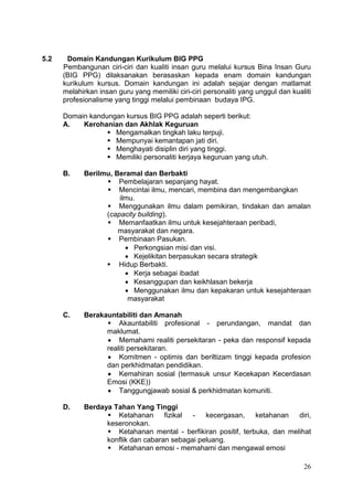 26
5.2 Domain Kandungan Kurikulum BIG PPG
Pembangunan ciri-ciri dan kualiti insan guru melalui kursus Bina Insan Guru
(BIG PPG) dilaksanakan berasaskan kepada enam domain kandungan
kurikulum kursus. Domain kandungan ini adalah sejajar dengan matlamat
melahirkan insan guru yang memiliki ciri-ciri personaliti yang unggul dan kualiti
profesionalisme yang tinggi melalui pembinaan budaya IPG.
Domain kandungan kursus BIG PPG adalah seperti berikut:
A. Kerohanian dan Akhlak Keguruan
 Mengamalkan tingkah laku terpuji.
 Mempunyai kemantapan jati diri.
 Menghayati disiplin diri yang tinggi.
 Memiliki personaliti kerjaya keguruan yang utuh.
B. Berilmu, Beramal dan Berbakti
 Pembelajaran sepanjang hayat.
 Mencintai ilmu, mencari, membina dan mengembangkan
ilmu.
 Menggunakan ilmu dalam pemikiran, tindakan dan amalan
(capacity building).
 Memanfaatkan ilmu untuk kesejahteraan peribadi,
masyarakat dan negara.
 Pembinaan Pasukan.
 Perkongsian misi dan visi.
 Kejelikitan berpasukan secara strategik
 Hidup Berbakti.
 Kerja sebagai ibadat
 Kesanggupan dan keikhlasan bekerja
 Menggunakan ilmu dan kepakaran untuk kesejahteraan
masyarakat
C. Berakauntabiliti dan Amanah
 Akauntabiliti profesional - perundangan, mandat dan
maklumat.
 Memahami realiti persekitaran - peka dan responsif kepada
realiti persekitaran.
 Komitmen - optimis dan beriltizam tinggi kepada profesion
dan perkhidmatan pendidikan.
 Kemahiran sosial (termasuk unsur Kecekapan Kecerdasan
Emosi (KKE))
 Tanggungjawab sosial & perkhidmatan komuniti.
D. Berdaya Tahan Yang Tinggi
 Ketahanan fizikal - kecergasan, ketahanan diri,
keseronokan.
 Ketahanan mental - berfikiran positif, terbuka, dan melihat
konflik dan cabaran sebagai peluang.
 Ketahanan emosi - memahami dan mengawal emosi
 