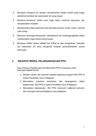 3
5. Berupaya mengurus diri dengan mempamerkan disiplin kendiri yang tinggi,
kebolehan berdikari dan penampilan diri yang sesuai.
6. Membina kemahiran berfikir aras tinggi dalam membuat keputusan dan
menyelesaikan masalah.
7. Mempamerkan daya ketahanan dan kekuatan jasmani, emosi, rohani ( spritual
) dan sosial.
8. Memupuk semangat berpasukan, bekerjasama dan bertanggungjawab dalam
melaksanakan tugas secara berkumpulan.
9. Berupaya berfikir secara reflektif dan kritikal ke atas pengalaman, kekuatan
dan kelemahan diri serta mengambil tindakan penambahbaikan secara
berterusan
3. OBJEKTIF MODUL PELAKSANAAN BIG PPG
Buku Panduan Pelaksanaan dan Modul BIG PPG ini bertujuan untuk
mencapai objektif berikut:
a. Menjadi rujukan dan panduan kepada pelaksana program BIG PPG di
Institut Pendidikan Guru di Malaysia
b. Memastikan wujudnya kesetaraan dan keseragaman dalam
pelaksanaan BIG PPG di Institut Pendidikan Guru di Malaysia
c. Memastikan pelaksanaan BIG PPG memenuhi matlamat kurikulum
dan mencapai hasil pembelajaran yang ditetapkan.
.
 