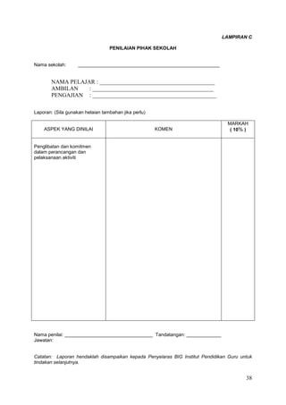 38
LAMPIRAN C
PENILAIAN PIHAK SEKOLAH
Nama sekolah: _____________________________________________________
NAMA PELAJAR : ________________________________________
AMBILAN : __________________________________________
PENGAJIAN : ___________________________________________
Laporan: (Sila gunakan helaian tambahan jika perlu)
ASPEK YANG DINILAI KOMEN
MARKAH
( 10% )
Penglibatan dan komitmen
dalam perancangan dan
pelaksanaan aktiviti
Nama penilai: _________________________________ Tandatangan: _____________
Jawatan:
Catatan: Laporan hendaklah disampaikan kepada Penyelaras BIG Institut Pendidikan Guru untuk
tindakan selanjutnya.
 