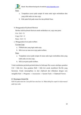 Ebook Bisa didownload gratis di website www.dagangku.com

Paste
a. Tempatkan cursor pada tempat di mana anda ingin meletakkan data
yang telah anda cut atau copy.
b. Klik pada Edit pada menu bar dan pilihlah Paste.

b. Menggunakan Keyboard Shortcut
Berikut ialah keyboard shortcut untuk melakukan cut, copy atau paste.
Cut : Ctrl + X
Copy: Ctrl + C
Paste : Ctrl + X
c. Menggunakan Icon pada toolbars
Cut dan Copy
a. Pilihlah data yang ingin anda copy.
b. Klik icon cut atau icon copy pada toolbars.
Paste
a. Tempatkan cursor pada tempat di mana anda ingin meletakkan data yang
telah anda cut atau copy.
b. Klik icon paste pada toolbars.
Untuk melakukan perintah-perintah diatas ke beberapa files secara sekaligus gunakan
Crtl + Klik kiri. Atau gunakan Shift + Klik kiri untuk memblock file-file yang
berurutan. Untuk menampilkan isi dari clipboard dari dilakukan dengan cara
mengklik Start → Programs → Accessories → System Tools → Clipboard Viewer.
13. Menyimpan Sebuah File
Klik File pada menu bar. Lalu pilih Save atau Save As. Maka dialog box seperti ini akan muncul
pada layar anda.

10

 