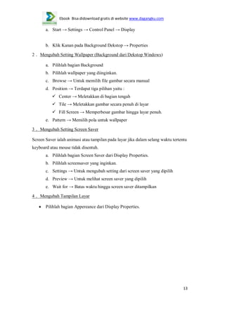 Ebook Bisa didownload gratis di website www.dagangku.com

a. Start → Settings → Control Panel → Display
b. Klik Kanan pada Background Dekstop → Properties
2． Mengubah Setting Wallpaper (Background dari Dekstop Windows)
a. Pilihlah bagian Background
b. Pilihlah wallpaper yang diinginkan.
c. Browse → Untuk memilih file gambar secara manual
d. Position → Terdapat tiga pilihan yaitu :
 Center → Meletakkan di bagian tengah
 Tile → Meletakkan gambar secara penuh di layar
 Fill Screen → Memperbesar gambar hingga layar penuh.
e. Pattern → Memilih pola untuk wallpaper
3． Mengubah Setting Screen Saver
Screen Saver ialah animasi atau tampilan pada layar jika dalam selang waktu tertentu
keyboard atau mouse tidak disentuh.
a. Pilihlah bagian Screen Saver dari Display Properties.
b. Pilihlah screensaver yang inginkan.
c. Settings → Untuk mengubah setting dari screen saver yang dipilih
d. Preview → Untuk melihat screen saver yang dipilih
e. Wait for → Batas waktu hingga screen saver ditampilkan
4． Mengubah Tampilan Layar
Pilihlah bagian Appereance dari Display Properties.

13

 