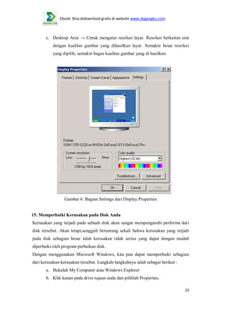 Ebook Bisa didownload gratis di website www.dagangku.com

c. Desktop Area → Untuk mengatur resolusi layar. Resolusi berkaitan erat
dengan kualitas gambar yang dihasilkan layar. Semakin besar resolusi
yang dipilih, semakin bagus kualitas gambar yang di hasilkan.

Gambar 6. Bagian Settings dari Display Properties

15. Memperbaiki Kerusakan pada Disk Anda
Kerusakan yang terjadi pada sebuah disk akan sangat mempengaruhi performa dari
disk tersebut. Akan tetapi,sungguh beruntung sekali bahwa kerusakan yang terjadi
pada disk sebagian besar ialah kerusakan tidak serius yang dapat dengan mudah
diperbaiki oleh program perbaikan disk.
Dengan menggunakan Microsoft Windows, kita pun dapat memperbaiki sebagian
dari kerusakan-kerusakan tersebut. Langkah-langkahnya ialah sebagai berikut :
a. Bukalah My Computer atau Windows Explorer
b. Klik kanan pada drive tujuan anda dan pilihlah Properties.
15

 