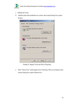 Ebook Bisa didownload gratis di website www.dagangku.com

c. Kliklah tab Tools
d.

Apabila anda telah melakukan itu semua, akan tampil dialog box seperti
berikut:

Gambar 8. Bagian Tools dari Drive Properties

e.

Klik “Check Now” pada bagian Error Checking. Bila ini di lakukan akan
muncul dialog box seperti dibawah ini :

16

 