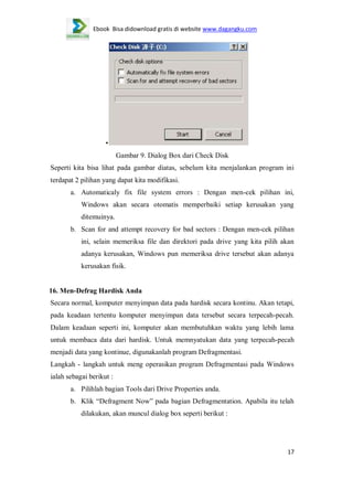 Ebook Bisa didownload gratis di website www.dagangku.com

•
Gambar 9. Dialog Box dari Check Disk
Seperti kita bisa lihat pada gambar diatas, sebelum kita menjalankan program ini
terdapat 2 pilihan yang dapat kita modifikasi.
a. Automaticaly fix file system errors : Dengan men-cek pilihan ini,
Windows akan secara otomatis memperbaiki setiap kerusakan yang
ditemuinya.
b. Scan for and attempt recovery for bad sectors : Dengan men-cek pilihan
ini, selain memeriksa file dan direktori pada drive yang kita pilih akan
adanya kerusakan, Windows pun memeriksa drive tersebut akan adanya
kerusakan fisik.

16. Men-Defrag Hardisk Anda
Secara normal, komputer menyimpan data pada hardisk secara kontinu. Akan tetapi,
pada keadaan tertentu komputer menyimpan data tersebut secara terpecah-pecah.
Dalam keadaan seperti ini, komputer akan membutuhkan waktu yang lebih lama
untuk membaca data dari hardisk. Untuk memnyatukan data yang terpecah-pecah
menjadi data yang kontinue, digunakanlah program Defragmentasi.
Langkah - langkah untuk meng operasikan program Defragmentasi pada Windows
ialah sebagai berikut :
a. Pilihlah bagian Tools dari Drive Properties anda.
b. Klik “Defragment Now” pada bagian Defragmentation. Apabila itu telah
dilakukan, akan muncul dialog box seperti berikut :

17

 