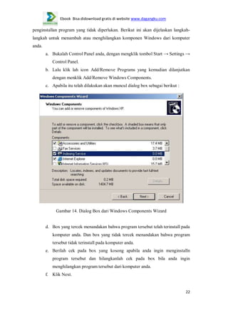 Ebook Bisa didownload gratis di website www.dagangku.com

penginstallan program yang tidak diperlukan. Berikut ini akan dijelaskan langkahlangkah untuk menambah atau menghilangkan komponen Windows dari komputer
anda.
a. Bukalah Control Panel anda, dengan mengklik tombol Start → Settings →
Control Panel.
b. Lalu klik lah icon Add/Remove Programs yang kemudian dilanjutkan
dengan menklik Add/Remove Windows Components.
c. Apabila itu telah dilakukan akan muncul dialog box sebagai berikut :

Gambar 14. Dialog Box dari Windows Components Wizard

d. Box yang tercek menandakan bahwa program tersebut telah terinstall pada
komputer anda. Dan box yang tidak tercek menandakan bahwa program
tersebut tidak terinstall pada komputer anda.
e. Berilah cek pada box yang kosong apabila anda ingin menginstalln
program tersebut dan hilangkanlah cek pada box bila anda ingin
menghilangkan program tersebut dari komputer anda.
f. Klik Next.

22

 