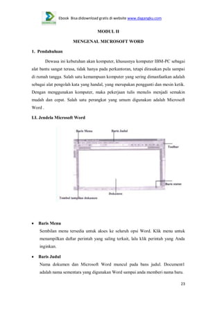 Ebook Bisa didownload gratis di website www.dagangku.com

MODUL II
MENGENAL MICROSOFT WORD
1. Pendahuluan
Dewasa ini kebutuhan akan komputer, khususnya komputer IBM-PC sebagai
alat bantu sangat terasa, tidak hanya pada perkantoran, tetapi dirasakan pula sampai
di rumah tangga. Salah satu kemampuan komputer yang sering dimanfaatkan adalah
sebagai alat pengolah kata yang handal, yang merupakan pengganti dan mesin ketik.
Dengan menggunakan komputer, maka pekerjaan tulis menulis menjadi semakin
mudah dan cepat. Salah satu perangkat yang umum digunakan adalah Microsoft
Word .
I.I. Jendela Microsoft Word

Baris Menu
Sembilan menu tersedia untuk akses ke seluruh opsi Word. Klik menu untuk
menampilkan daftar perintah yang saling terkait, lalu klik perintah yang Anda
inginkan.
Baris Judul
Nama dokumen dan Microsoft Word muncul pada bans judul. Document1
adalah nama sementara yang digunakan Word sampai anda memberi nama baru.
23

 