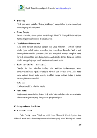 Ebook Bisa didownload gratis di website www.dagangku.com

Titik Sisip
Titik sisip yang berkedip (disebutjuga kursor) menunjukkan tempat munculnya
karakter yang Anda inginkan.
Mouse Pointer
Dalam dokumen, mouse pointer muncul seperti huruf I. Penunjuk dapat berubah
bentuk tergantung posisinya di jendela/layar.
Tombol tampilan dokumen
Klik untuk melihat dokumen dengan cara yang berlainan. Tampilan Normal
adalah yang terbaik untuk pengetikan dan pengeditan. Tampilan Web layout
menunjukkan tampilan dokumen Anda bila muncul di Internet. Tampilan Print
Layout menunjukkan tampilan dokumen Anda di atas kertas. Tampilan Outline
adalah yang paling tepat untuk membuat outline dokumen.
Toolbar Standard dan Formatting
Toolbar ini dan sejumlah toolbar lain berisikan tombol-tombol yang
menyediakan akses cepat ke beragam perintah dan fasilitas Word. Jika Anda
ragu tentang fungsi suatu tombol, gerakkan mouse pointer diatasnya untuk
menampilkan nama tombol.
Dokumen
Anda memasukkan teks dan gambar.
Baris status
Baris status menunjukkan lokasi tirik sisip pada dokulnen dan menyediakan
infonnasi mengenai setting dan perintah yang sedang ada.

1.2. Langkah Dasar Pemakaian
1.2.1. Memulai Word
Pada PopUp menu Windows, pilih icon Microsoft Word. Begitu kita
mernulai Word, maka akan tampil sebuah dokumen yang masih kosong dan diberi
24

 