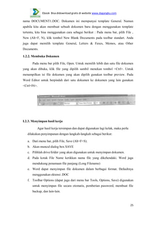 Ebook Bisa didownload gratis di website www.dagangku.com

nama DOCUMENT1.DOC. Dokumen ini mempunyai template General. Namun
apabila kita akan membuat sebuah dokumen baru dengan menggunakan template
tertentu, kita bisa menggunakan cara sebagai berikut : Pada menu bar, pilih File ,
New (Alt+F, N), klik tombol New Blank Documents pada toolbar standart. Anda
juga dapat memilih template General, Letters & Faxes, Memos, atau Other
Documents.
1.2.2. Membuka Dokumen
Pada menu bar pilih File, Open. Untuk memilih lebih dan satu file dokumen
yang akan dibuka, klik file yang dipilih sambil menekan tombol <Ctrl>. Untuk
menampilkan isi file dokumen yang akan dipilih gunakan toolbar preview. Pada
Word Editor untuk berpindah dari satu dokumen ke dokumen yang lain gunakan
<Ctrl+F6>.

I.2.3. Menyimpan hasil kerja
Agar hasil kerja tersimpan dan dapat digunakan lagi kelak, maka perlu
dilakukan penyimpanan dengan langkah-langkah sebagai berikut:
a. Dari menu bar, pilih File, Save (Alt+F+S).
b. Akan muncul dialog box SAVE
c. Pilihlah drive/folder yang akan digunakan untuk menyimpan dokumen.
d. Pada kotak File Name ketikkan nama file yang dikehendaki. Word juga
mendukung penamaan file panjang (Long Filename)
e. Word dapat menyimpan file dokumen dalam berbagai format. Defaultnya
menggunakan ektensi .DOC
f. Toolbar Options (dapat juga dari menu bar Tools, Options, Save) digunakan
untuk menyimpan file secara otomatis, pemberian password, membuat file
backup, dan lain-lain.

25

 