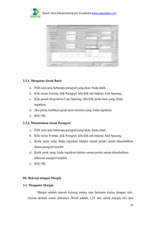 Ebook Bisa didownload gratis di website www.dagangku.com

2.3.1. Mengatur Jarak Baris
a. Pilih satu atau beberapa paragraf yang akan Anda ubah.
b. Klik menu Format, klik Paragraf, lalu klik tab Indents And Spacing.
c. Klik panah drop-down Line Spacing, lalu klik jarak baris yang Anda
inginkan.
d. Jika perlu, ketikkan jarak baris tertentu yang Anda inginkan.
e. Klik OK.
2.3.2. Menentukan Jarak Paragraf
a. Pilih satu atau beberapa paragraf yang akan Anda ubah.
b. Klik menu Format, klik Paragraf, lalu klik tab Indents And Spacing.
c. Ketik jarak yang Anda inginkan (dalam satuan point) untuk ditambahkan
diatas paragraf terpilih.
d. Ketik jarak yang Anda inginkan (dalam satuan point) untuk ditambahkan
dibawah paragraf terpilih.
e. Klik OK.

III. Bekerja dengan Margin
3.1. Mengatur Margin
Margin adalah daerah kosong antara tepi halaman kertas dengan teks.
Aturan default untuk dokumen Word adalah 1,25 inci untuk margin kiri dan
27

 