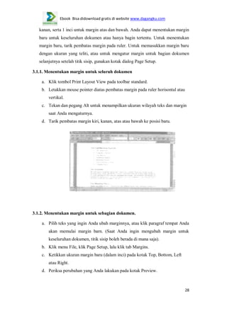 Ebook Bisa didownload gratis di website www.dagangku.com

kanan, serta 1 inci untuk margin atas dan bawah. Anda dapat menentukan margin
baru untuk keseluruhan dokumen atau hanya bagin tertentu. Untuk menentukan
margin baru, tarik pembatas margin pada ruler. Untuk memasukkan margin baru
dengan ukuran yang teliti, atau untuk mengatur margin untuk bagian dokumen
selanjutnya setelah titik sisip, gunakan kotak dialog Page Setup.
3.1.1. Menentukan margin untuk seluruh dokumen
a. Klik tombol Print Layout View pada toolbar standard.
b. Letakkan mouse pointer diatas pembatas margin pada ruler horisontal atau
vertikal.
c. Tekan dan pegang Alt untuk menampilkan ukuran wilayah teks dan margin
saat Anda mengaturnya.
d. Tarik pembatas margin kiri, kanan, atas atau bawah ke posisi baru.

3.1.2. Menentukan margin untuk sebagian dokumen.
a. Pilih teks yang ingin Anda ubah marginnya, atau klik paragraf tempat Anda
akan memulai margin barn. (Saat Anda ingin mengubah margin untuk
keseluruhan dokumen, titik sisip boleh berada di mana saja).
b. Klik menu File, klik Page Setup, lalu klik tab Margins.
c. Ketikkan ukuran margin baru (dalam inci) pada kotak Top, Bottom, Left
atau Right.
d. Periksa perubahan yang Anda lakukan pada kotak Preview.

28

 