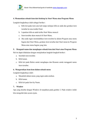 Ebook Bisa didownload gratis di website www.dagangku.com

4. Memasukan sebuah item dari desktop ke Start Menu atau Program Menu
Langkah-langkahnya ialah sebagai berikut :
a. Klik kiri pada item satu kali tanpa melepas klik-an anda dan gerakan item
tersebut ke atas tombol Start.
b. Lepaskan klik-an anda ketika Start Menu muncul.
c. Item tersebut akan muncul di Start Menu.
d. Jika anda ingin memindahkan item tersebut ke dalam Program atau menu
bagian dari Start Menu, gerakan item tersebut dari Start menu ke Program
Menu atau menu bagian yang lain.
5. Menganti nama dan menghapus sebuah item dari Start atau Program Menu
Hal ini dapat dilakukan dengan menjalankan langkah-langkah berikut :
a. Sorotlah item tersebut.
b. Klik kanan.
c. Klik kiri pada Delete untuk menghapus dan Rename untuk mengganti nama
item tersebut.
6. Mengurutkan item-item dalam sebuah menu
Langkah-langkahnya ialah :
a. Masuklah dalam menu yang ingin anda urutkan.
b. Klik kanan.
c. Klik kiri pada Sort by Name.
7.

Window

Apa yang disebut dengan Window di tunjukkan pada gambar 2. Pada window inilah
kita mengolah data secara nyata.

3

 