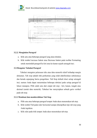 Ebook Bisa didownload gratis di website www.dagangku.com

3.2.2. Menginden Paragraf
a. Klik satu atau beberapa paragraf yang akan diinden.
b. Klik tombol increase Indent atau Decrease Indent pada toolbar Formatting
untuk memindah paragraf ke kiri atau ke kanan sejauh setengah inci.
3.3.Mengatur Tabulasi Paragraf
Tabulasi mengatur pelurusan teks atau data numerik relatif terhadap margin
dokumen. Tab stop adalah titik perhentian yang telah didefinisikan sebelumnya
dan berada sepanjang bariss pengetikan. Tab Stop default diset setiap setengah
inci, namun Anda dapat menentukan beberapa tabulasi pada setiap paragraf di
lokasi manapun. Pilih salah satu dari empat tab stop : kiri, kanan, tengah atau
desimal (untuk data numerik). Tabulasi bar menyisipkan sebuah garis vertikal
pada tab stop.
3.3.1 Membuat dan membersihkan Tab Stop
a. Pilih satu atau beberapa paragraf tempat Anda akan menentukan tab stop.
b. Klik tombol Tab pada ruler horisontal sampai ditampilkan tipe tab stop yang
Anda inginkan.
c. Klik ruler pada titik tempat Anda akan menentukan tab stop.

30

 