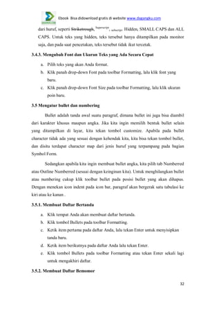 Ebook Bisa didownload gratis di website www.dagangku.com

dari huruf, seperti Striketrough, Superscript, subscript. Hidden, SMALL CAPS dan ALL
CAPS. Untuk teks yang hidden, teks tersebut hanya ditampilkan pada monitor
saja, dan pada saat pencetakan, teks tersebut tidak ikut tercetak.
3.4.3. Mengubah Font dan Ukuran Teks yang Ada Secara Cepat
a. Pilih teks yang akan Anda format.
b. Klik panah drop-down Font pada toolbar Formatting, lalu klik font yang
baru.
c. Klik panah drop-down Font Size pada toolbar Formatting, lalu klik ukuran
poin baru.
3.5 Mengatur bullet dan numbering
Bullet adalah tanda awal suatu paragraf, dimana bullet ini juga bisa diambil
dari karakter khusus maupun angka. Jika kita ingin memilih bentuk bullet selain
yang ditampilkan di layar, kita tekan tombol customize. Apabila pada bullet
character tidak ada yang sesuai dengan kehendak kita, kita bisa tekan tombol bullet,
dan disitu terdapat character map dari jenis huruf yang terpampang pada bagian
Symbol Form.
Sedangkan apabila kita ingin membuat bullet angka, kita pilih tab Numberred
atau Outline Numberred (sesuai dengan keinginan kita). Untuk menghilangkan bullet
atau numbering cukup klik toolbar bullet pada posisi bullet yang akan dihapus.
Dengan menekan icon indent pada icon bar, paragraf akan bergerak satu tabulasi ke
kiri atau ke kanan .
3.5.1. Membuat Daftar Bertanda
a. Klik tempat Anda akan membuat daftar bertanda.
b. Klik tombol Bullets pada toolbar Formatting.
c. Ketik item pertama pada daftar Anda, lalu tekan Enter untuk menyisipkan
tanda baru.
d. Ketik item berikutnya pada daftar Anda lalu tekan Enter.
e. Klik tombol Bullets pada toolbar Formatting atau tekan Enter sekali lagi
untuk mengakhiri daftar.
3.5.2. Membuat Daftar Bemomor
32

 