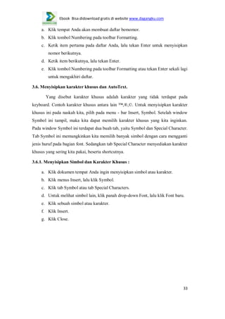 Ebook Bisa didownload gratis di website www.dagangku.com

a. Klik tempat Anda akan membuat daftar bemomor.
b. Klik tombol Numbering pada toolbar Formatting.
c. Ketik item pertama pada daftar Anda, lalu tekan Enter untuk menyisipkan
nomor berikutnya.
d. Ketik item berikutnya, lalu tekan Enter.
e. Klik tombol Numbering pada toolbar Formatting atau tekan Enter sekali lagi
untuk mengakhiri daftar.
3.6. Menyisipkan karakter khusus dan AutoText.
Yang disebut karakter khusus adalah karakter yang tidak terdapat pada
keyboard. Contoh karakter khusus antara lain ™,®,©. Untuk menyisipkan karakter
khusus ini pada naskah kita, pilih pada menu - bar Insert, Symbol. Setelah window
Symbol ini tampil, maka kita dapat memilih karakter khusus yang kita inginkan.
Pada window Symbol ini terdapat dua buah tab, yaitu Symbol dan Special Character.
Tab Symbol ini memungkinkan kita memilih banyak simbol dengan cara mengganti
jenis huruf pada bagian font. Sedangkan tab Special Character menyediakan karakter
khusus yang sering kita pakai, beserta shortcutnya.
3.6.1. Menyisipkan Simbol dan Karakter Khusus :
a. Klik dokumen tempat Anda ingin menyisipkan simbol atau karakter.
b. Klik menus Insert, lalu klik Symbol.
c. Klik tab Symbol atau tab Special Characters.
d. Untuk melihat simbol lain, klik panah drop-down Font, lalu klik Font baru.
e. Klik sebuah simbol atau karakter.
f. Klik Insert.
g. Klik Close.

33

 