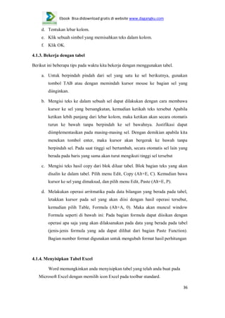 Ebook Bisa didownload gratis di website www.dagangku.com

d. Tentukan lebar kolom.
e. Klik sebuah simbol yang memisahkan teks dalam kolom.
f. Klik OK.
4.1.3. Bekerja dengan tabel
Berikut ini beberapa tips pada waktu kita bekerja dengan menggunakan tabel.
a. Untuk berpindah pindah dari sel yang satu ke sel berikutnya, gunakan
tombol TAB atau dengan memindah kursor mouse ke bagian sel yang
diinginkan.
b. Mengisi teks ke dalam sebuah sel dapat dilakukan dengan cara membawa
kursor ke sel yang bersangkutan, kemudian ketikah teks tersebut Apabila
ketikan lebih panjang dari lebar kolom, maka ketikan akan secara otomatis
turun ke bawah tanpa berpindah ke sel bawahnya. Justifikasi dapat
diimplementasikan pada masing-masing sel. Dengan demikian apabila kita
menekan tombol enter, maka kursor akan bergerak ke bawah tanpa
berpindah sel. Pada saat tinggi sel bertambah, secara otomatis sel lain yang
berada pada baris yang sama akan turut mengikuti tinggi sel tersebut
c. Mengisi teks hasil copy dari blok diluar tabel. Blok bagian teks yang akan
disalin ke dalam tabel. Pilih menu Edit, Copy (Alt+E, C). Kemudian bawa
kursor ke sel yang dimaksud, dan pilih menu Edit, Paste (Alt+E, P).
d. Melakukan operasi arritmatika pada data bilangan yang berada pada tabel,
letakkan kursor pada sel yang akan diisi dengan hasil operasi tersebut,
kemudian pilih Table, Formula (Alt+A, 0). Maka akan muncul window
Formula seperti di bawah ini: Pada bagian formula dapat diisikan dengan
operasi apa saja yang akan dilaksanakan pada data yang berada pada tabel
(jenis-jenis formula yang ada dapat dilihat dari bagian Paste Function).
Bagian number format digunakan untuk mengubah format hasil perhitungan

4.1.4. Menyisipkan Tabel Excel
Word memungkinkan anda menyisipkan tabel yang telah anda buat pada
Microsoft Excel dengan memilih icon Excel pada toolbar standard.
36

 