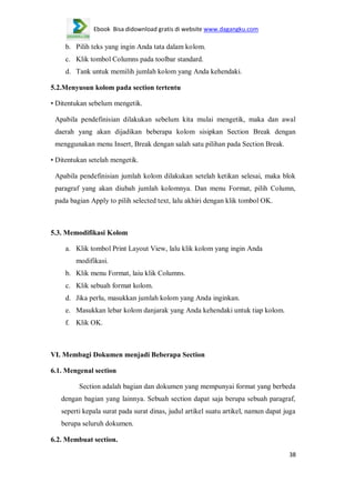 Ebook Bisa didownload gratis di website www.dagangku.com

b. Pilih teks yang ingin Anda tata dalam kolom.
c. Klik tombol Columns pada toolbar standard.
d. Tank untuk memilih jumlah kolom yang Anda kehendaki.
5.2.Menyusun kolom pada section tertentu
• Ditentukan sebelum mengetik.
Apabila pendefinisian dilakukan sebelum kita mulai mengetik, maka dan awal
daerah yang akan dijadikan beberapa kolom sisipkan Section Break dengan
menggunakan menu Insert, Break dengan salah satu pilihan pada Section Break.
• Ditentukan setelah mengetik.
Apabila pendefinisian jumlah kolom dilakukan setelah ketikan selesai, maka blok
paragraf yang akan diubah jumlah kolomnya. Dan menu Format, pilih Column,
pada bagian Apply to pilih selected text, lalu akhiri dengan klik tombol OK.

5.3. Memodifikasi Kolom
a. Klik tombol Print Layout View, lalu klik kolom yang ingin Anda
modifikasi.
b. Klik menu Format, laiu klik Columns.
c. Klik sebuah format kolom.
d. Jika perlu, masukkan jumlah kolom yang Anda inginkan.
e. Masukkan lebar kolom danjarak yang Anda kehendaki untuk tiap kolom.
f. Klik OK.

VI. Membagi Dokumen menjadi Beberapa Section
6.1. Mengenal section
Section adalah bagian dan dokumen yang mempunyai format yang berbeda
dengan bagian yang lainnya. Sebuah section dapat saja berupa sebuah paragraf,
seperti kepala surat pada surat dinas, judul artikel suatu artikel, namun dapat juga
berupa seluruh dokumen.
6.2. Membuat section.
38

 