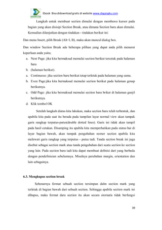Ebook Bisa didownload gratis di website www.dagangku.com

Langkah untuk membuat section dimulai dengan membawa kursor pada
bagian yang akan disisipi Section Break, atau dimana Section baru akan dimulai.
Kemudian dilanjutkan dengan tindakan - tindakan berikut ini:
Dan menu Insert, pilih Break (Alt+l, B), maka akan muncul dialog box.
Dan window Section Break ada beberapa pilihan yang dapat anda pilih menurut
keperluan anda yaitu;
a. Next Page: jika kita bermaksud memulai section berikut tercetak pada halaman
baru
b. (halaman berikut).
a. Continuous: jika section baru berikut tetap terletak pada halaman yang sama.
b. Even Page:jika kita bermaksud memulai section berikut pada halaman genap
berikutnya.
c. Odd Page: jika kita bermaksud memulai section baru brikut di halaman ganjil
berikutnya.
d. Klik tombol OK
Setelah langkah diatas kita lakukan, maka section baru telah terbentuk, dan
apabila kita pada saat itu berada pada tampilan layar normal view akan tampak
garis rangkap terputus-putus(double dotted lines). Garis ini tidak akan tampil
pada hasil cetakan. Disamping itu apabila kita memperhatikan pada status bar di
layar bagian bawah, akan tampak pengubahan nomor section apabila kita
melewati garis rangkap yang terputus - putus tadi. Tanda section break ini juga
disebut sebagai section mark atau tanda pengubahan dari suatu section ke section
yang lain. Pada section baru tadi kita dapat membuat defmisi dari yang berbeda
dengan pendefmisian sebelumnya. Misalnya perubahan margin, orientation dan
lain sebagainya.

6.3. Menghapus section break
Sebenarnya format sebuah section tersimpan dalm section mark yang
terletak di bagian bawah dari sebuah section. Sehingga apabila section mark ini
dihapus, maka format daru section itu akan secara otornatis tidak berfungsi

39

 