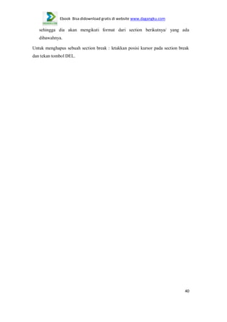 Ebook Bisa didownload gratis di website www.dagangku.com

sehingga dia akan mengikuti format dari section berikutnya/ yang ada
dibawahnya.
Untuk menghapus sebuah section break : letakkan posisi kursor pada section break
dan tekan tombol DEL.

40

 