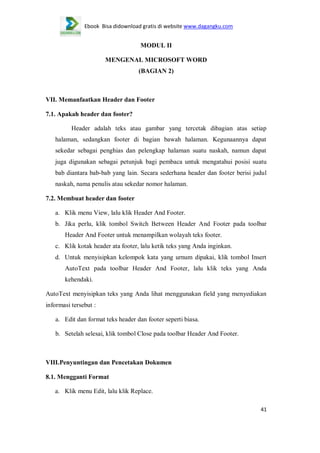 Ebook Bisa didownload gratis di website www.dagangku.com

MODUL II
MENGENAL MICROSOFT WORD
(BAGIAN 2)

VII. Memanfaatkan Header dan Footer
7.1. Apakah header dan footer?
Header adalah teks atau gambar yang tercetak dibagian atas setiap
halaman, sedangkan footer di bagian bawah halaman. Kegunaannya dapat
sekedar sebagai penghias dan pelengkap halaman suatu naskah, namun dapat
juga digunakan sebagai petunjuk bagi pembaca untuk mengatahui posisi suatu
bab diantara bab-bab yang lain. Secara sederhana header dan footer berisi judul
naskah, nama penulis atau sekedar nomor halaman.
7.2. Membuat header dan footer
a. Klik menu View, lalu klik Header And Footer.
b. Jika perlu, klik tombol Switch Between Header And Footer pada toolbar
Header And Footer untuk menampilkan wolayah teks footer.
c. Klik kotak header ata footer, lalu ketik teks yang Anda inginkan.
d. Untuk menyisipkan kelompok kata yang urnum dipakai, klik tombol Insert
AutoText pada toolbar Header And Footer, lalu klik teks yang Anda
kehendaki.
AutoText menyisipkan teks yang Anda lihat menggunakan field yang menyediakan
informasi tersebut :
a. Edit dan format teks header dan footer seperti biasa.
b. Setelah selesai, klik tombol Close pada toolbar Header And Footer.

VIII.Penyuntingan dan Pencetakan Dokumen
8.1. Mengganti Format
a. Klik menu Edit, lalu klik Replace.
41

 