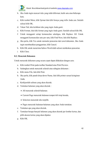 Ebook Bisa didownload gratis di website www.dagangku.com

b. Jika Anda ingin mencari teks yang telah diformat, katik satu atau beberapa
kata.
c. Klik tombol More, klik Fprmat lalu klik fonnya yang infin Anda can. Setelah
selesai klik OK.
d. Tekan Tab, lalu ketikkan teks yang ingin Anda ganti.
e. Klik Format, lalu klik format yang ingin Anda ganti. Setelah selesai klik OK.
f. Untuk mengganti setiap kemunculan sekaligus, klik Replace All. Untuk
mengganti kemunculan satu per satu, klik Find Next, lalu klik Replace.
g. Jika perlu, klik Yes untuk memulai pencarian dari awal dokumen. Jika Anda
ingin membatalkan penggantian, klik Cancel.
h. Klik OK untuk menerima bahwa Word telah selesai melakukan pencarian.
i.

Klik Close.

8.2. Mencetak Dokumen
Untuk mencetak dokumen yang secara cepat dapat dilakukan dengan cara:
a. Klik tombol Print pada toolbar Standard atau Print Preview.
b. Sedangkan untuk mencetak seluruh atau sebagian dokumen :
a. Klik menu File, lalu klik Print.
b. Jika perlu, klik panah drop-down Name, lalu klik printer sesuai keinginan
Anda.
c. Ketikjumlah salinan yang akan dicetak.
d. Tentukan halaman yang akan dicetak :
All mencetak seluruh halaman.
Current Page mencetak halaman tempat titil sisip berada,
Selection mencetak teks terpilih.
Pages mencetak halaman-halaman yang akan Anda tentukan.
e. Tentukan apa yang akan dicetak.
f. Tentukan berapa banyak halaman yang akan dicetak per lembar kertas, dan
pilih ukuran kertas yang akan dipakai.
g. Klik OK.

42

 