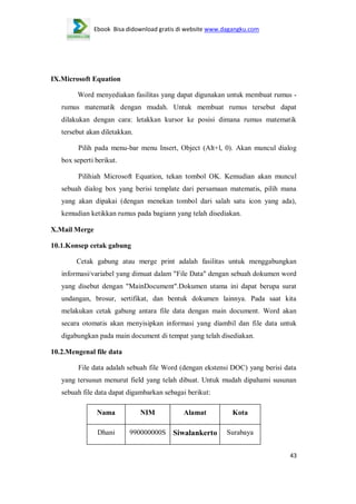 Ebook Bisa didownload gratis di website www.dagangku.com

IX.Microsoft Equation
Word menyediakan fasilitas yang dapat digunakan untuk membuat rumus rumus matematik dengan mudah. Untuk membuat rumus tersebut dapat
dilakukan dengan cara: letakkan kursor ke posisi dimana rumus matematik
tersebut akan diletakkan.
Pilih pada menu-bar menu Insert, Object (Alt+l, 0). Akan muncul dialog
box seperti berikut.
Pilihiah Microsoft Equation, tekan tombol OK. Kemudian akan muncul
sebuah dialog box yang berisi template dari persamaan matematis, pilih mana
yang akan dipakai (dengan menekan tombol dari salah satu icon yang ada),
kemudian ketikkan rumus pada bagiann yang telah disediakan.
X.Mail Merge
10.1.Konsep cetak gabung
Cetak gabung atau merge print adalah fasilitas untuk menggabungkan
informasi/variabel yang dimuat dalam "File Data" dengan sebuah dokumen word
yang disebut dengan "MainDocument".Dokumen utama ini dapat berupa surat
undangan, brosur, sertifikat, dan bentuk dokumen lainnya. Pada saat kita
melakukan cetak gabung antara file data dengan main document. Word akan
secara otomatis akan menyisipkan informasi yang diambil dan file data untuk
digabungkan pada main document di tempat yang telah disediakan.
10.2.Mengenal file data
File data adalah sebuah file Word (dengan ekstensi DOC) yang berisi data
yang tersusun menurut field yang telah dibuat. Untuk mudah dipahami susunan
sebuah file data dapat digambarkan sebagai berikut:
Nama

NIM

Alamat

Kota

Dhani

990000000S

Siwalankerto

Surabaya
43

 