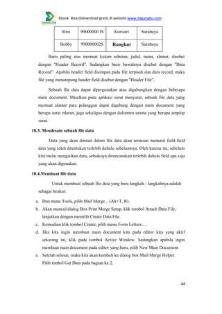 Ebook Bisa didownload gratis di website www.dagangku.com

Rini

99000000 IS

Kurisari

Surabaya

Bobby

990000002S

Rungkut

Surabaya

Baris paling atas mernuat kolom sebutan, judul, nama, alamat, disebut
dengan "Header Record". Sedangkan baris bawahnya disebut dengan "Data
Record”. Apabila header field disimpan pada file terpisah dan data record, maka
file yang menampung header field disebut dengan "Header File".
Sebuah file data dapat dipergunakan atau digabungkan dengan beberapa
main document. Misalkan pada aplikasi surat menyurat, sebuah file data yang
memuat alamat para pelanggan dapat digabung dengan main document yang
berupa surat edaran, juga sekaligus dengan dokumen utama yang berupa amplop
surat.
10.3. Mendesain sebuah file data
Data yang akan dimuat dalam file data akan tersusun menurut field-field
data yang telah ditentukan terlebih dahulu sebelumnya. Oleh karena itu, sebelum
kita mulai mengisikan data, sebaiknya direncanakan terlebih dahulu field apa saja
yang akan digunakan.
10.4.Membuat file data
Untuk membuat sebuah file data yang baru langkah - langkahnya adalah
sebagai benkut:
a. Dan menu Tools, pilih Mail Merge... (Alt+T, R).
b. Akan muncul dialog Box Print Merge Setup, klik tombol Attach Data File,
lanjutkan dengan memilih Create Data File.
c. Kemudian klik tombol Create, pilih menu Form Letters... .
d. Jika kita ingin membuat main document kita pada editor kita yang aktif
sekarang ini, klik pada tombol Active Window. Sedangkan apabila ingin
membuat main document pada editor yang baru, pilih New Main Document.
e. Setelah selesai, maka kita akan kembali ke dialog box Mail Merge Helper.
Pilih timbol Get Data pada bagian ke 2.

44

 
