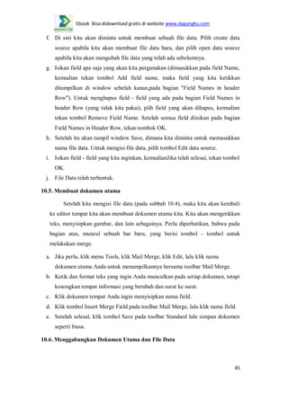 Ebook Bisa didownload gratis di website www.dagangku.com

f. Di sini kita akan diminta untuk membuat sebuah file data. Pilih create data
source apabila kita akan membuat file data baru, dan pilih open data source
apabila kita akan mengubah file data yang telah ada sebelumnya.
g. Isikan field apa saja yang akan kita pergunakan (dimasukkan pada field Name,
kemudian tekan tombol Add field name, maka field yang kita ketikkan
ditampilkan di window sebelah kanan,pada bagian "Field Names in header
Row"). Untuk menghapus field - field yang ada pada bagian Field Names in
header Row (yang tidak kita pakai), plih field yang akan dihapus, kemudian
tekan tombol Remove Field Name. Setelah semua field diisikan pada bagian
Field Names in Header Row, tekan tombok OK.
h. Setelah itu akan tampil window Save, dimana kita diminta untuk memasukkan
nama file data. Untuk mengisi file data, pilih tombol Edit data source.
i. Isikan field - field yang kita inginkan, kemudianJika telah selesai, tekan tombol
OK.
j. File Data telah terbentuk.
10.5. Membuat dokumen utama
Setelah kita mengisi file data (pada subbab 10.4), maka kita akan kembali
ke editor tempat kita akan membuat dokumen utama kita. Kita akan mengetikkan
teks, menyisipkan gambar, dan lain sebagainya. Perlu diperhatikan, bahwa pada
bagian atas, muncul sebuah bar baru, yang berisi tombol - tombol untuk
melakukan merge.
a. Jika perlu, klik menu Tools, klik Mail Merge, klik Edit, lalu klik nama
dokumen utama Anda untuk menampilkannya bersama toolbar Mail Merge.
b. Ketik dan format teks yang ingin Anda munculkan pada setiap dokumen, tetapi
kosongkan tempat informasi yang berubah dan surat ke surat.
c. Klik dokumen tempat Anda ingin menyisipkan nama field.
d. Klik tombol Insert Merge Field pada toolbar Mail Merge, lalu klik nama field.
e. Setelah selesal, klik tombol Save pada toolbar Standard lalu simpan dokumen
seperti biasa.
10.6. Menggabungkan Dokumen Utama dan File Data

45

 