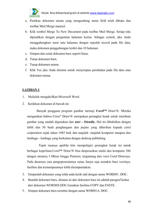 Ebook Bisa didownload gratis di website www.dagangku.com

a. Pastikan dokumen utama yang mengandung nama field telah dibuka dan
toolbar Mail Merge muncul.
b. Klik tombol Merge To New Document pada toolbar Mail Merge. Setiap teks
dipisahkan dengan pergantian halaman kertas. Sebagai contoh, jika Anda
menggabungkan surat satu halaman dengan sepuluh record pada file data,
maka dokumen penggabungan terdiri dan 10 halaman.
c. Simpan dan cetak dokumen baru seperti biasa.
d. Tutup dokumen barn.
e. Tutup dokumen utama.
f. Klik Yes jika Anda diminta untuk menyimpan perubahan pada file data atau
dokumen utama.

LATIHAN 1
1.

Mulailah mengaktifkan Microsoft Word.

2.

Ketikkan dokumen di bawah ini:
Banyak pengguna program gambar memuji Corel™ Draw!®. Mereka
mengatakan bahwa Corer" Draw!® merupakan perangkat lunak untuk membuat
gambar yang mudah digunakan dan user - friendly. Hal ini dibuktikan dengan
lebih dan 50 buah penghargaan dan pujian yang diberikan kepada corel
corporation sejak tahun 1985 baik dan majalah -majalah komputer maupun dan
lembaga - lembaga yang berkaitan dengan desktop publishing.
Tepat rasanya apabila kita mempelajari perangkat lunak ini untuk
berbagai keperluan.Corel™ Draw!® bisa dioperasikan mulai dan komputer 286
dengan memory I Mbyte hingga Pentium, tergantung dari versi Corel Drawnya.
Pada dasarnya cara pengoperasiannya sama, hanya saja semakin baru versinya,
fasilitas dan kemampuannya lebih disempurnakan.

3.

Simpanlah dokumen yang telah anda ketik tadi dengan nama WORD01 .DOC.

4.

Buatlah dokumen baru, dimana isi dari dokumen baru ini adalah paragraf kedua
dari dokumen WORDOI.DOC.Gunakan fasilitas COPY dan PASTE.

5.

Simpan dokumen baru tersebut dengan nama WORD1A. DOC.
46

 