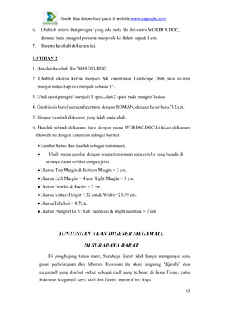 Ebook Bisa didownload gratis di website www.dagangku.com

6.

Ubahlah indent dari paragraf yang ada pada file dokumen WORD1A.DOC,
dimana baris paragraf pertama menjorok ke dalam sejauh 1 cm.

7.

Simpan kembali dokumen ini.

LATIHAN 2
1. Bukalah kembali file WORD01.DOC.
2. Ubahlah ukuran kertas menjadi A4, orientation Landscape.Ubah pula ukuran
margin untuk tiap sisi menjadi sebesar 1".
3. Ubah spasi paragraf menjadi 1 spasi, dan 2 spasi pada paragraf kedua.
4. Ganti jenis huruf paragraf pertama dengan ROMAN, dengan besar huruf 12 cpi.
5. Simpan kembali dokumen yang telah anda ubah.
6. Buatlah sebuah dokumen baru dengan nama WORD02.DOC,kitikkan dokumen
dibawah ini dengan ketentuan sebagai berikut:
Gambar bebas dan buatlah sebagai watermark.
Ubah wama gambar dengan wama transparan supaya teks yang berada di
atasnya dapat terlihat dengan jelas
Ukuran Top Margin & Bottom Margin = 3 cm.
Ukuran Left Margin = 4 cm. Right Margin = 3 cm.
Ukuran Header & Footer = 2 cm.
Ukuran kertas: Height = 32 cm & Width =21.59 cm.
UkuranTabulasi = 0.7cm.
Ukuran Paragraf ke 5 : Left Indentasi & Right ndentasi = 2 cm

TUNJUNGAN AKAN DIGESER MEGAMALL
DI SURABAYA BARAT
Di penghujung tahun nanti, Surabaya Barat tidak hanya mempunyai satu
pusat perbelanjaan dan hiburan. Kawasan itu akan langsung 'dijatuhi‟ dua
megamall yang disebut -sebut sebagai mall yang terbesar di Jawa Timur, yaitu
Pakuwon Megamall serta Mall dan Dunia Impian Citra Raya.
47

 