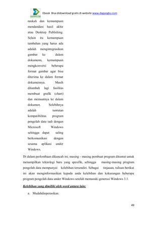 Ebook Bisa didownload gratis di website www.dagangku.com

naskah dan kemampuan
mendandani

hasil

akhir

atau Desktop Publishing.
Selain

itu

kemampuan

tambahan yang harus ada
adalah

mengintegrasikan

gambar

ke

dokumenn,

dalam
kemampuan

mengkonversi

beberapa

format gambar agar bisa
diterima ke dalam format
dokumennya.

Masih

ditambah

lagi

fasilitas

membuat

grafik

(chart)

dan memuatnya ke dalam
dokumen.

Selebihnya

adalah

tuntutan

kompatibilitas

program

pengolah data tadi dengan
Microsoft

Windows

sehingga dapat
berkomunikasi
sesama

aplikasi

saling
dengan
under

Windows.
Di dalam perlombaan dikancah ini, masing - masing pembuat program dituntut untuk
menampilkan teknologi baru yang spesifik, sehingga
pengolah data mempunyai

kelebihan tersendiri. Sebagai

masing-masing program
tinjauan, tulisan berikut

ini akan menginformasikan kepada anda kelebihan dan kekurangan beberapa
program pengolah data under Windows setelah memasuki generasi Windows 3.1.
Kelebihan yang dimiliki oleh word antara lain:
a. Mudahdioperasikan.

49

 
