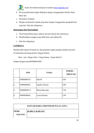 Ebook Bisa didownload gratis di website www.dagangku.com

b. Proses pemformatan dapat dilakukan dengan menggunakan fasilitas Style
Sheet dan
c. Document Template.
d. Mampu mentransfer naskah yang diuat dengan menggunakan pengolah kata
yang lain. Dan lain sebagainya.
Kekurangan dari Word adalah:
a. Word memerlukan space sebesar dua kali ukuran file sebenarnya.
b. Membutuhkan ruangan yang lebih besar saat editing file.
c. Dan lain sebagainya.
LATIHAN 4
Buatlah tabel seperti di bawah ini, dan penulisan angka gunakan tabulasi decimal.
Isi kolomrata-rata harga printer sebagai berikut:
Rata - rata =(harga Jatim + harga Jateng + harga Jabar)/3.
Simpan dengan namaWORD04.DOC.

NIM

INDEKS

NAMA

PRESTASI

1.

990000000 IS

MiraW

4.00

2.

9900000002S

Agatha Christie

4.00

3.

9900000003 S

Maria Mercedes

3.90

4.

9900000004S

Louis Parlente

3.89

DAFTAR HARGA PRINTER DI PULAU JAWA
MERK

HARGA BARANG

DAGANG
50

 