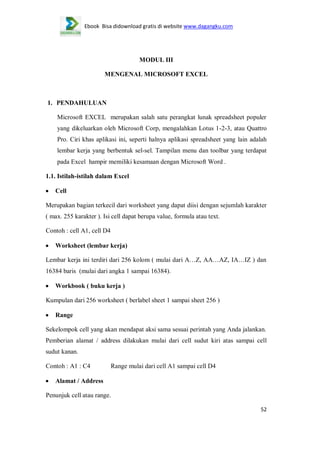 Ebook Bisa didownload gratis di website www.dagangku.com

MODUL III
MENGENAL MICROSOFT EXCEL

1. PENDAHULUAN
Microsoft EXCEL merupakan salah satu perangkat lunak spreadsheet populer
yang dikeluarkan oleh Microsoft Corp, mengalahkan Lotus 1-2-3, atau Quattro
Pro. Ciri khas aplikasi ini, seperti halnya aplikasi spreadsheet yang lain adalah
lembar kerja yang berbentuk sel-sel. Tampilan menu dan toolbar yang terdapat
pada Excel hampir memiliki kesamaan dengan Microsoft Word .
1.1. Istilah-istilah dalam Excel
Cell
Merupakan bagian terkecil dari worksheet yang dapat diisi dengan sejumlah karakter
( max. 255 karakter ). Isi cell dapat berupa value, formula atau text.
Contoh : cell A1, cell D4
Worksheet (lembar kerja)
Lembar kerja ini terdiri dari 256 kolom ( mulai dari A…Z, AA…AZ, IA…IZ ) dan
16384 baris (mulai dari angka 1 sampai 16384).
Workbook ( buku kerja )
Kumpulan dari 256 worksheet ( berlabel sheet 1 sampai sheet 256 )
Range
Sekelompok cell yang akan mendapat aksi sama sesuai perintah yang Anda jalankan.
Pemberian alamat / address dilakukan mulai dari cell sudut kiri atas sampai cell
sudut kanan.
Contoh : A1 : C4

Range mulai dari cell A1 sampai cell D4

Alamat / Address
Penunjuk cell atau range.
52

 